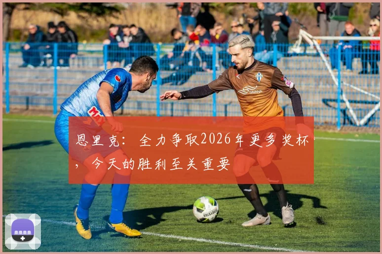 恩里克：全力争取2026年更多奖杯，今天的胜利至关重要