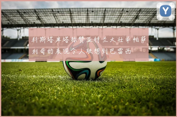 科斯塔库塔称赞亚特兰大壮举帕萨利奇的表现令人联想到巴雷西