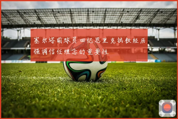 塞尔塔前球员回忆恩里克执教经历强调信任理念的重要性