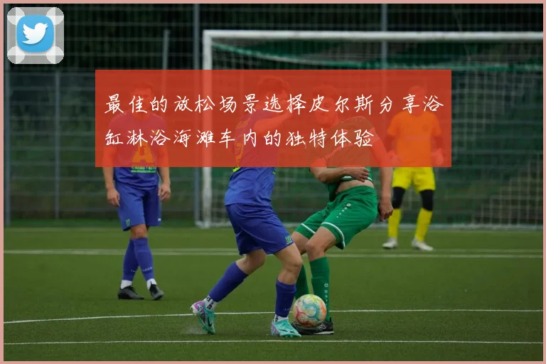 最佳的放松场景选择皮尔斯分享浴缸淋浴海滩车内的独特体验