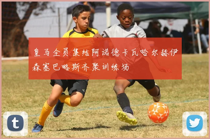 皇马全员集结阿诺德卡瓦哈尔赫伊森塞巴略斯齐聚训练场
