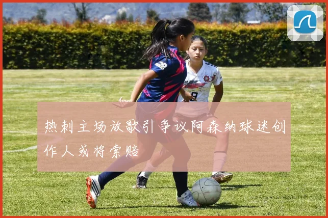 热刺主场放歌引争议阿森纳球迷创作人或将索赔