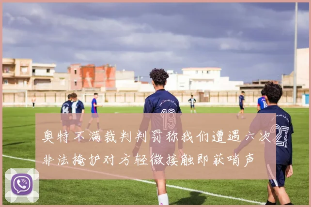 奥特不满裁判判罚称我们遭遇六次非法掩护对方轻微接触即获哨声