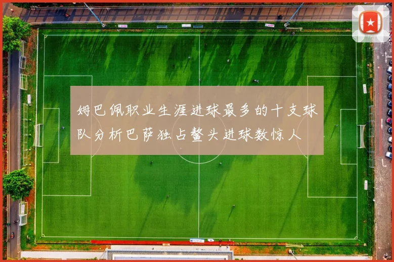 姆巴佩职业生涯进球最多的十支球队分析巴萨独占鳌头进球数惊人