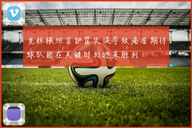 克林根坦言护筐失误导致痛苦期待球队能在关键时刻迎来胜利