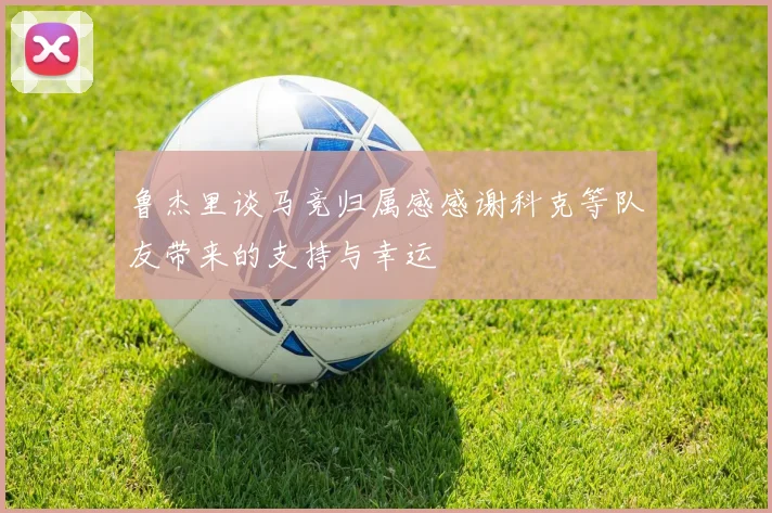 鲁杰里谈马竞归属感感谢科克等队友带来的支持与幸运