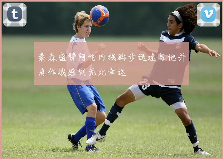 泰森盛赞阿伦内线脚步迅速与他并肩作战感到无比幸运