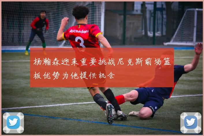 杨瀚森迎来重要挑战尼克斯前场篮板优势为他提供机会