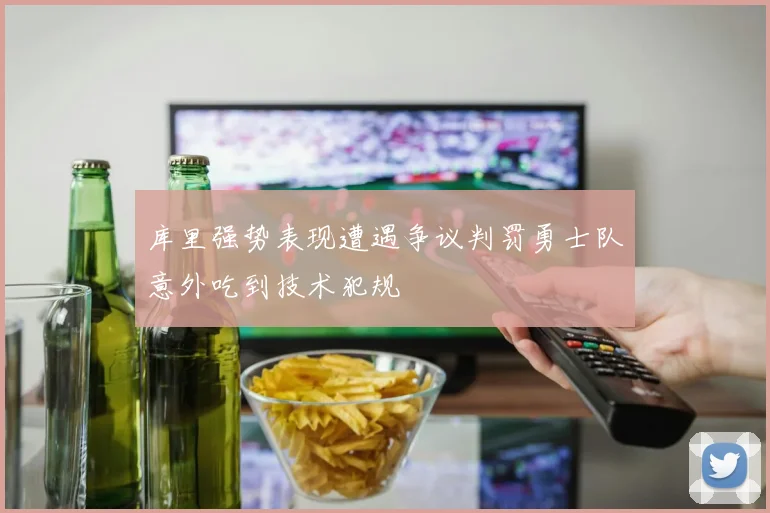 库里强势表现遭遇争议判罚勇士队意外吃到技术犯规