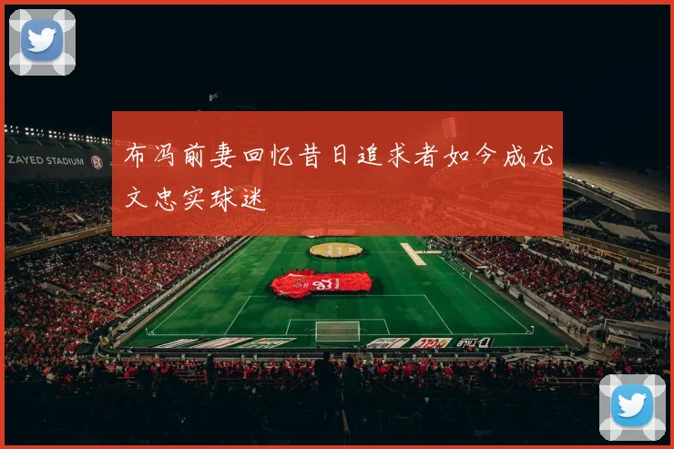 布冯前妻回忆昔日追求者如今成尤文忠实球迷