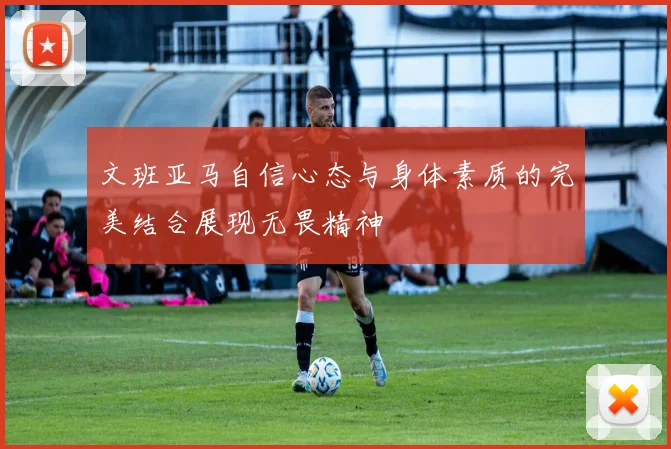 文班亚马自信心态与身体素质的完美结合展现无畏精神