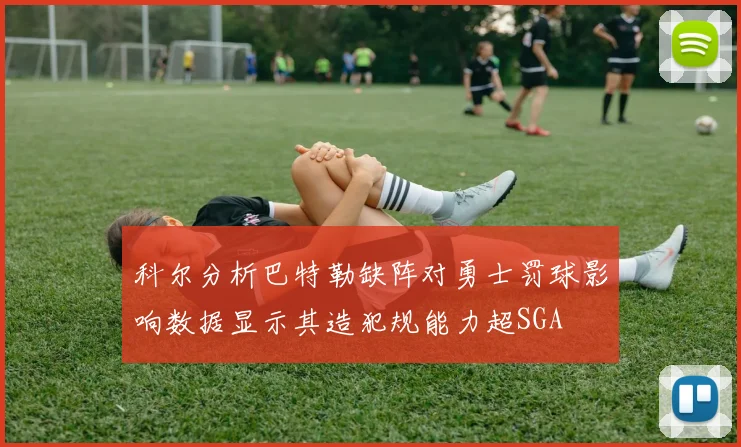 科尔分析巴特勒缺阵对勇士罚球影响数据显示其造犯规能力超SGA