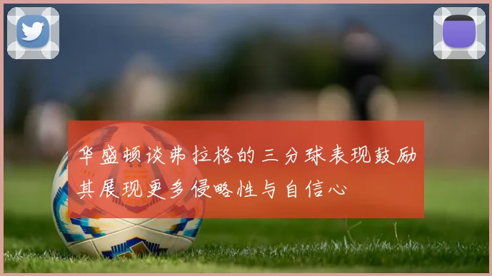 华盛顿谈弗拉格的三分球表现鼓励其展现更多侵略性与自信心