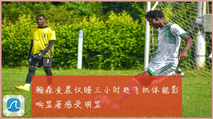 瀚森凌晨仅睡三小时赶飞机体能影响显著感受明显