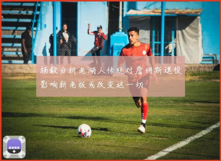 杨毅分析老湖人传统对詹姆斯退役影响新老板或改变这一切