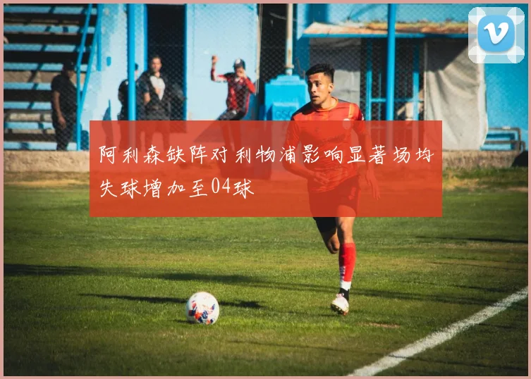 阿利森缺阵对利物浦影响显著场均失球增加至04球