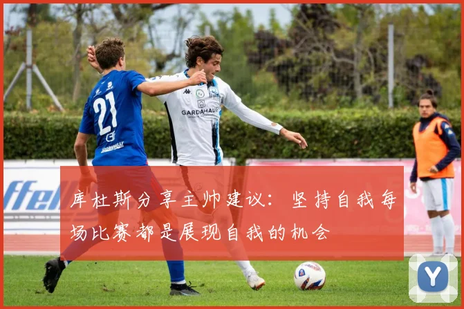 库杜斯分享主帅建议：坚持自我每场比赛都是展现自我的机会